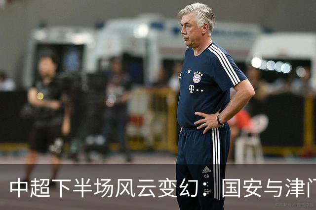 中超下半场风云变幻：国安与津门虎崭露头角，重庆面临滑铁卢